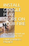 Install Google Play Store on Your Fire: Easy Steps to Install and Use Google Play Store - Christopher C. Palmer - 9798648740044