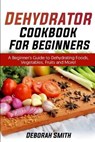 Dehydrator Cookbook for Beginners: A Beginner's Guide to Dehydrating Foods, Vegetables, Fruits and More! - SMITH,  Deborah - 9798651761753