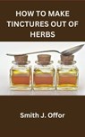 How to Make Tinctures Out of Herbs - Smith J. Offor - 9798857419922