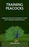 Training Peacocks: Beginners Tips And Techniques To Care And Training A Healthy Peacock - Jesse Wilson - 9798866260669
