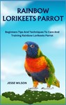 Rainbow Lorikeets Parrot: Beginners Tips And Techniques To Care And Training Rainbow Lorikeets Parrot - Jesse Wilson - 9798866641703