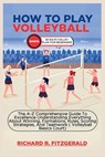 How to Play Volleyball: The A-Z Comprehensive Guide To Excellence Understanding Everything About Winning, Formations, Rules, Scoring Strategie - Richard R. Fitzgerald - 9798868055249