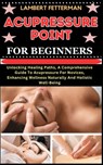 Acupressure Point for Beginners: Unlocking Healing Paths, A Comprehensive Guide To Acupressure For Novices, Enhancing Wellness Naturally And Holistic - Lambert Fetterman - 9798871105870