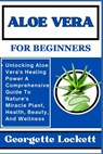 Aloe Vera for Beginners: Unlocking Aloe Vera's Healing Power A Comprehensive Guide To Nature's Miracle Plant, Health, Beauty, And Wellness - Georgette Lockett - 9798871122044