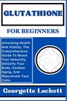 Glutathione for Beginners: Unlocking Health And Vitality, The Comprehensive Guide To Boost Your Immunity, Detoxify Your Body, Combat Aging, And R - Georgette Lockett - 9798871427811