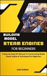 Building Model Steam Engines for Beginners: A Step-By-Step DIY Manual To Constructing Model Steam Engine & Techniques For Beginners - Jase Robbin - 9798873215218