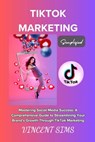 Tiktok Marketing Simplified: "Mastering Social Media Success: A Comprehensive Guide to Streamlining Your Brand's Growth Through TikTok Marketing" - Vincent Sims - 9798874492403