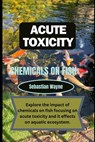 Acute Toxicity of chemicals on fish: Exploring the impact of chemicals on fish focusing on acute toxicity and it effects on aquatic ecosystem. - Sebastian Wayne - 9798878304566