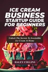Ice Cream Business Startup Guide for Beginners: Unlock The Secrets To Irresistible Ice Cream At Home - Haley Collins - 9798878791823