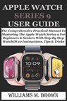 Apple Watch Series 9 User Guide: The Comprehensive Practical Manual To Mastering The Apple Watch Series 9 For Beginners & Seniors With Step By Step Wa - Williams M. Brown - 9798878981811