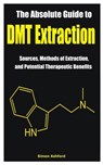 The Absolute Guide to DMT Extraction: Sources, Methods of Extraction, and Potential Therapeutic Benefits - Simon Ashford - 9798884238589