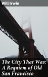 The City That Was: A Requiem of Old San Francisco - Will Irwin - 4064066238223