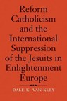 Reform Catholicism and the International Suppression of the Jesuits in Enlightenment Europe - Dale K. van Kley - 9780300228465