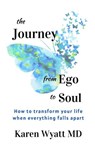 The Journey from Ego to Soul: How to Transform Your Life When Everything Falls Apart - Karen Wyatt MD - 9780982685570