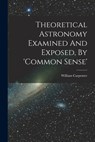 Theoretical Astronomy Examined And Exposed, By 'common Sense' - William Carpenter (of Greenwich ) - 9781016051453