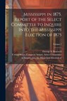 Mississippi in 1875. Report of the Select Committee to Inquire Into the Mississippi Election of 1875; Volume 2 - United States Congress Senate Select - 9781022444294