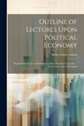 Outline of Lectures Upon Political Economy: Prepared for the Use of Students at Johns Hopkins University ... & the University of Michigan - Henry Carter Adams - 9781022765122