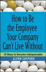 How to Be the Employee Your Company Can't Live Without - Glenn Shepard - 9781118040669