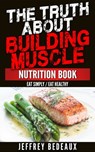 The Truth About Building Muscle: Eat Simply Eat Healthy - Jeffrey Bedeaux - 9781311048370