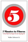 5 Minutes to Fitness "A No Hype, No Fluff Fix for Staying Fit" - Walter Johnson Jr - 9781311131553