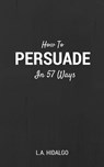 How To Persuade In 57 Ways - Lloyd Anthony Hidalgo - 9781311553218