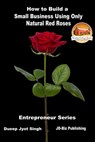 How to Build a Small Business Using Only Natural Red Roses - Dueep Jyot Singh - 9781370699346