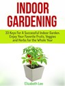 Indoor Gardening: 33 Keys For A Successful Indoor Garden. Enjoy Your Favorite Fruits, Veggies and Herbs for the Whole Year - Elizabeth Lee - 9781386609186
