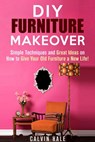 DIY Furniture Makeover: Simple Techniques and Great Ideas on How to Give Your Old Furniture a New Life! - Calvin Hale - 9781386681175