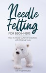 Needle Felting for Beginners: How to Make Cute Felt Creations with Minimal Tools - Ari Yoshinobu - 9781393034018