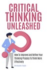 Critical Thinking Unleashed: How To Improve And Refine Your Thinking Process To Think More Effectively - Christopher Hayes - 9781393111160