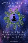 Living a Holistic Lifestyle: Beginners Guide to a Healthy Body, Mind, and Soul - Michelle Stern - 9781393783664