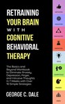 Retraining Your Brain with Cognitive Behavioral Therapy: The Basics and Beyond Workbook to Eliminate Anxiety, Depression, Anger, and Intrusive Thoughts In 7 Weeks with Over 10 Simple Strategies - George C. Dale - 9781393941880