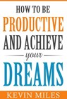 How To Be Productive & Achieve Your Dreams - Kevin Miles - 9781393969389