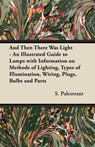 And Then There Was Light - An Illustrated Guide to Lamps with Information on Methods of Lighting, Types of Illumination, Wiring, Plugs, Bulbs and Parts - S. Palestrant - 9781447413431