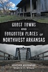 Ghost Towns and Forgotten Places of Northwest Arkansas - Heather Woodward - 9781467170154
