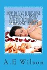 How to Give a Massage Learning The Basics and The Techniques of Massage Therapy - A. E. Wilson - 9781500529987