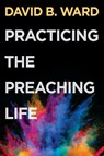 Practicing the Preaching Life - David B. Ward - 9781501854941