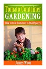 Tomato Container Gardening: How to Grow Tomatoes in Small Spaces - James Wood - 9781508463368