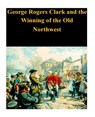 George Rogers Clark and the Winning of the Old Northwest - Penny Hill Press - 9781530636679