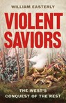 Violent Saviors: The West's Conquest of the Rest - William Easterly - 9781541675759