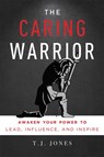 The Caring Warrior: Awaken Your Power to Lead, Influence, and Inspire - T. J. Jones - 9781599327600