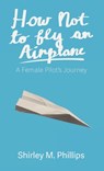 How Not to Fly an Airplane: A Female Pilot's Journey - Shirley M. Phillips - 9781627205900