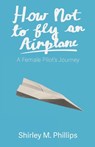 How Not to Fly an Airplane: A Female Pilot's Journey - Shirley M. Phillips - 9781627205917