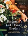 The Beginner's Cut Flower Garden: Grow, Nourish, and Create Bliss Year-Round - Elizabeth Brown - 9781643265018