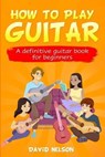 How to Play Guitar: a definitive guitar book for beginners - David Nelson - 9781658083126