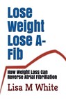 Lose Weight Lose A-Fib: How Weight Loss Can Reverse Atrial Fibrillation - Lisa M. White - 9781717737120