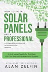 How to Install Solar Panels Like a Professional: A Complete Beginner's Introduction Manual: A Do It Yourself Guide for Grid-Tied, Off-Grid and Hybrid - Alan Adrian Delfin Cota - 9781728972848