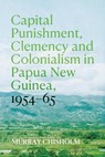 Capital Punishment, Clemency and Colonialism in Papua New Guinea, 1954-65 - Murray Chisholm - 9781760466459