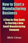 How to Start a Manufacturing Business - A Step by Step Guide to Starting a New Small Manufacturing Company - Meir Liraz - 9781974167760