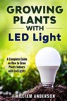 Growing Plants with LED Lights: A Complete Guide On How To Grow Plants Indoors With Led Lights - William Anderson - 9781983565861